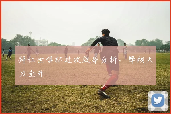 拜仁世俱杯进攻效率分析，锋线火力全开