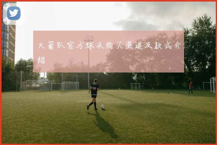 火箭队官方球衣购买渠道及款式介绍
