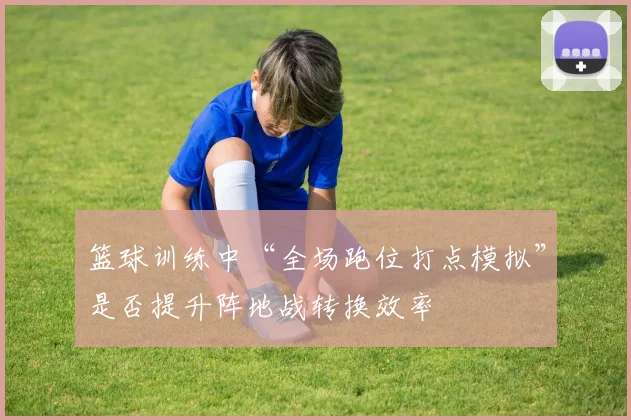 篮球训练中“全场跑位打点模拟”是否提升阵地战转换效率