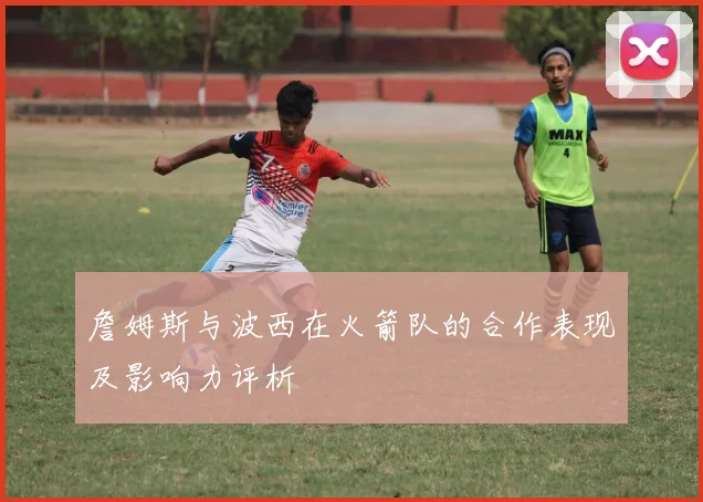 詹姆斯与波西在火箭队的合作表现及影响力评析