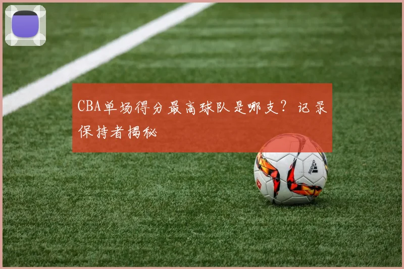 CBA单场得分最高球队是哪支？记录保持者揭秘
