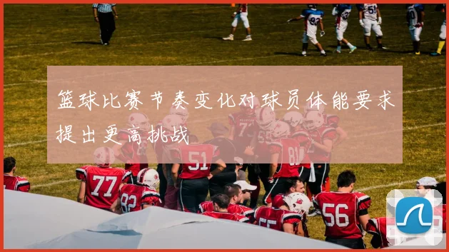 篮球比赛节奏变化对球员体能要求提出更高挑战